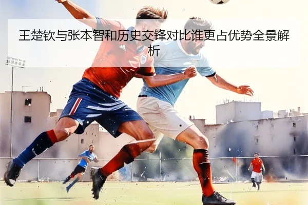 王楚钦与张本智和历史交锋对比谁更占优势全景解析