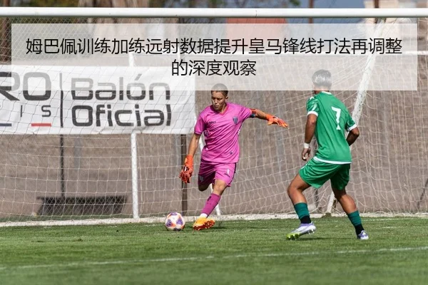 姆巴佩训练加练远射数据提升皇马锋线打法再调整的深度观察