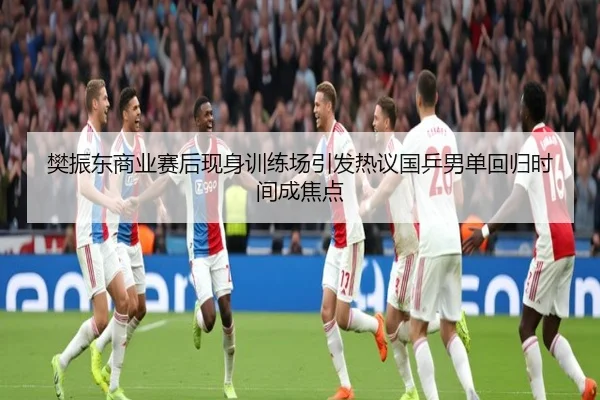 樊振东商业赛后现身训练场引发热议国乒男单回归时间成焦点