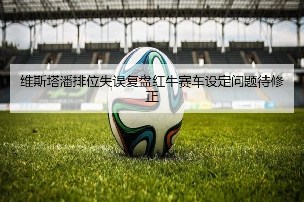 维斯塔潘排位失误复盘红牛赛车设定问题待修正