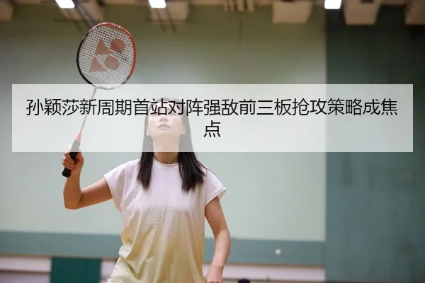 孙颖莎新周期首站对阵强敌前三板抢攻策略成焦点