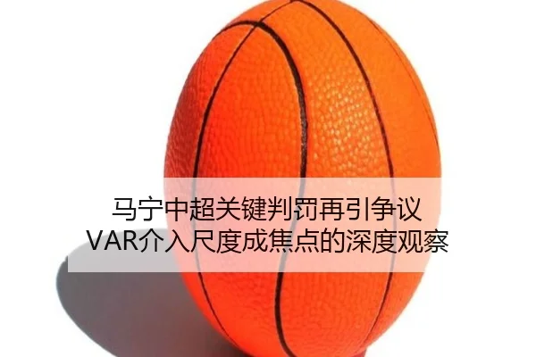 马宁中超关键判罚再引争议 VAR介入尺度成焦点的深度观察